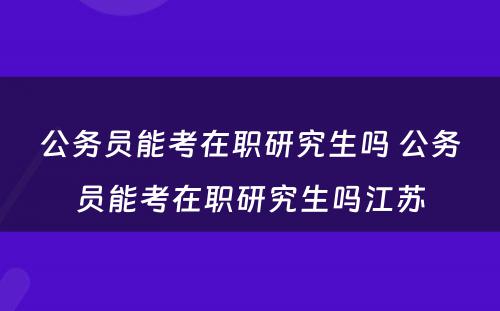 公务员能考在职研究生吗 公务员能考在职研究生吗江苏