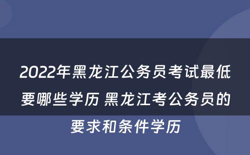 2022年黑龙江公务员考试最低要哪些学历 黑龙江考公务员的要求和条件学历