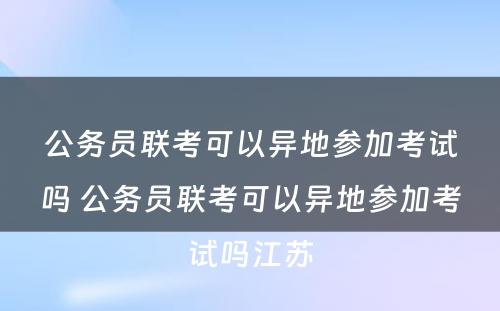 公务员联考可以异地参加考试吗 公务员联考可以异地参加考试吗江苏