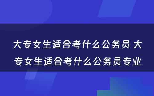 大专女生适合考什么公务员 大专女生适合考什么公务员专业