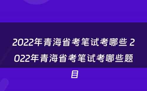 2022年青海省考笔试考哪些 2022年青海省考笔试考哪些题目