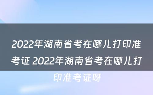 2022年湖南省考在哪儿打印准考证 2022年湖南省考在哪儿打印准考证呀