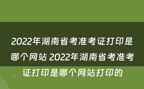2022年湖南省考准考证打印是哪个网站 2022年湖南省考准考证打印是哪个网站打印的