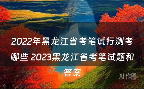 2022年黑龙江省考笔试行测考哪些 2023黑龙江省考笔试题和答案