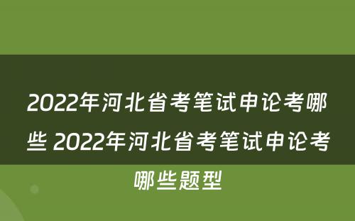 2022年河北省考笔试申论考哪些 2022年河北省考笔试申论考哪些题型
