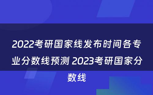 2022考研国家线发布时间各专业分数线预测 2023考研国家分数线