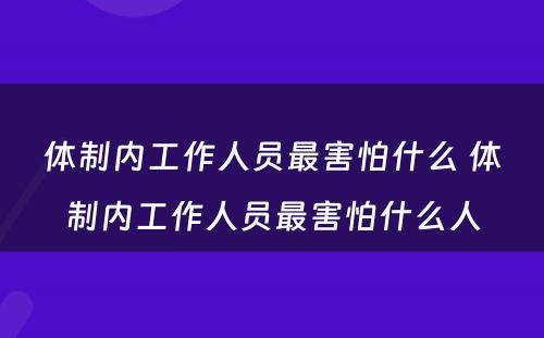 体制内工作人员最害怕什么 体制内工作人员最害怕什么人