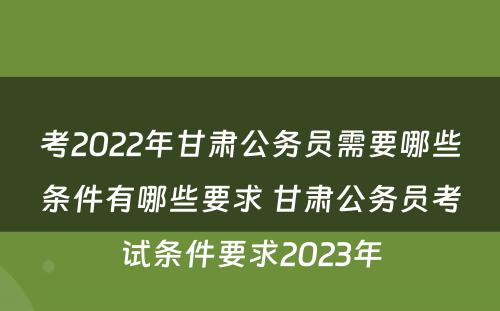 考2022年甘肃公务员需要哪些条件有哪些要求 甘肃公务员考试条件要求2023年