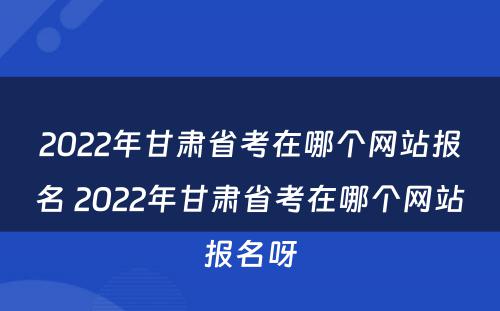 2022年甘肃省考在哪个网站报名 2022年甘肃省考在哪个网站报名呀