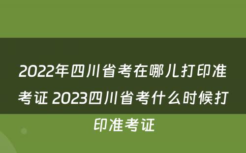 2022年四川省考在哪儿打印准考证 2023四川省考什么时候打印准考证