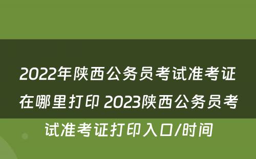 2022年陕西公务员考试准考证在哪里打印 2023陕西公务员考试准考证打印入口/时间