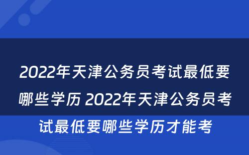 2022年天津公务员考试最低要哪些学历 2022年天津公务员考试最低要哪些学历才能考