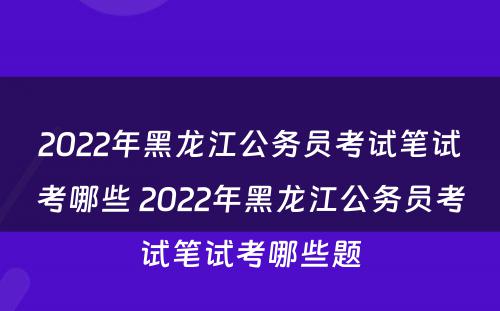 2022年黑龙江公务员考试笔试考哪些 2022年黑龙江公务员考试笔试考哪些题