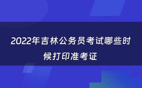 2022年吉林公务员考试哪些时候打印准考证 