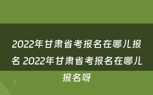 2022年甘肃省考报名在哪儿报名 2022年甘肃省考报名在哪儿报名呀