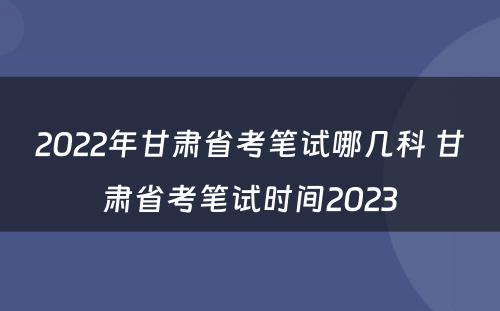 2022年甘肃省考笔试哪几科 甘肃省考笔试时间2023