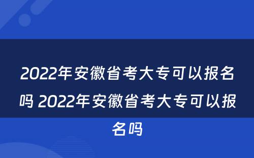 2022年安徽省考大专可以报名吗 2022年安徽省考大专可以报名吗