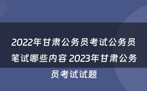 2022年甘肃公务员考试公务员笔试哪些内容 2023年甘肃公务员考试试题