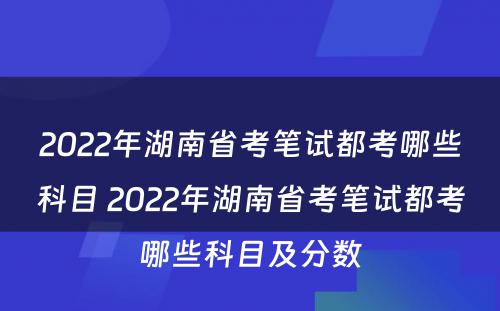 2022年湖南省考笔试都考哪些科目 2022年湖南省考笔试都考哪些科目及分数