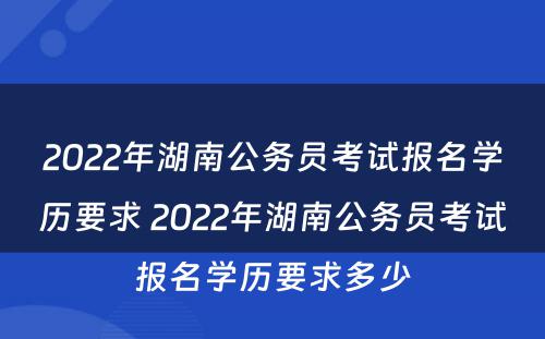 2022年湖南公务员考试报名学历要求 2022年湖南公务员考试报名学历要求多少