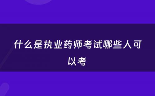 什么是执业药师考试哪些人可以考 