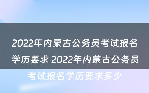2022年内蒙古公务员考试报名学历要求 2022年内蒙古公务员考试报名学历要求多少