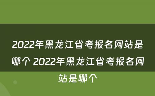 2022年黑龙江省考报名网站是哪个 2022年黑龙江省考报名网站是哪个