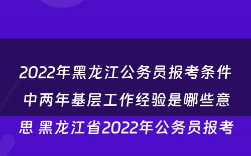 2022年黑龙江公务员报考条件中两年基层工作经验是哪些意思 黑龙江省2022年公务员报考