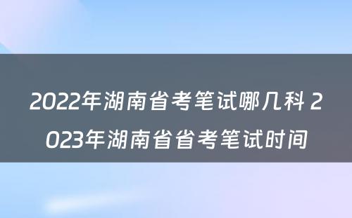 2022年湖南省考笔试哪几科 2023年湖南省省考笔试时间