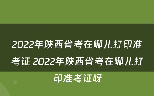 2022年陕西省考在哪儿打印准考证 2022年陕西省考在哪儿打印准考证呀