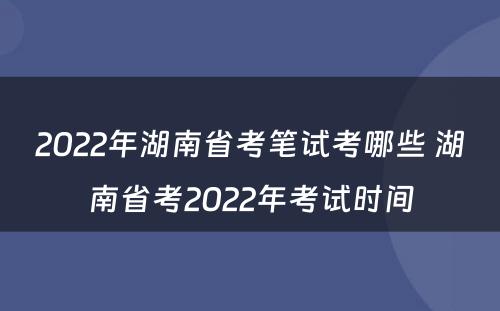 2022年湖南省考笔试考哪些 湖南省考2022年考试时间