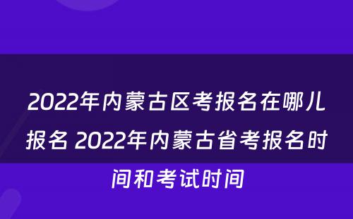 2022年内蒙古区考报名在哪儿报名 2022年内蒙古省考报名时间和考试时间