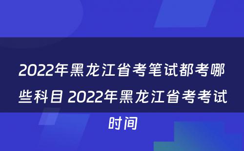 2022年黑龙江省考笔试都考哪些科目 2022年黑龙江省考考试时间