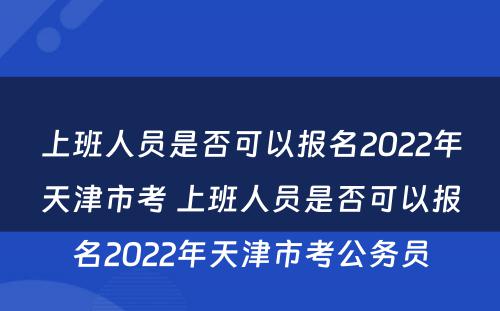 上班人员是否可以报名2022年天津市考 上班人员是否可以报名2022年天津市考公务员
