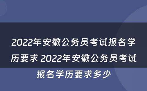 2022年安徽公务员考试报名学历要求 2022年安徽公务员考试报名学历要求多少