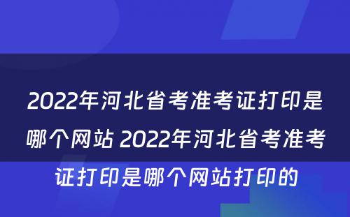 2022年河北省考准考证打印是哪个网站 2022年河北省考准考证打印是哪个网站打印的