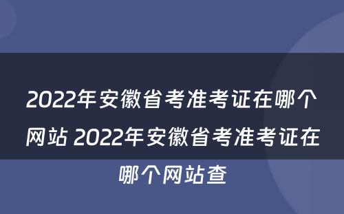 2022年安徽省考准考证在哪个网站 2022年安徽省考准考证在哪个网站查