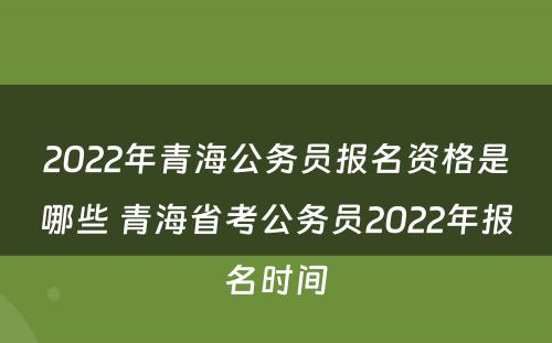 2022年青海公务员报名资格是哪些 青海省考公务员2022年报名时间