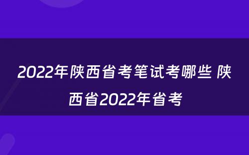 2022年陕西省考笔试考哪些 陕西省2022年省考