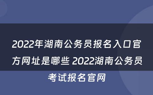 2022年湖南公务员报名入口官方网址是哪些 2022湖南公务员考试报名官网