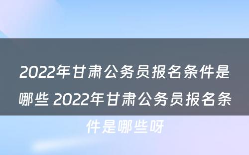 2022年甘肃公务员报名条件是哪些 2022年甘肃公务员报名条件是哪些呀