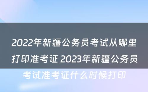 2022年新疆公务员考试从哪里打印准考证 2023年新疆公务员考试准考证什么时候打印