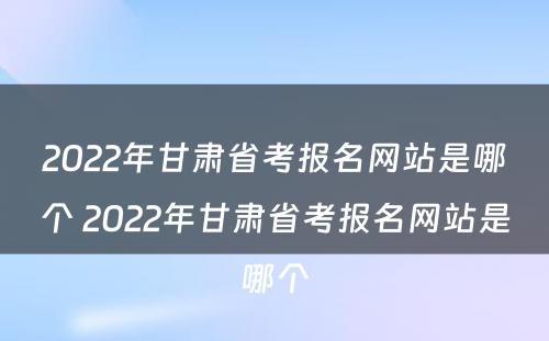 2022年甘肃省考报名网站是哪个 2022年甘肃省考报名网站是哪个