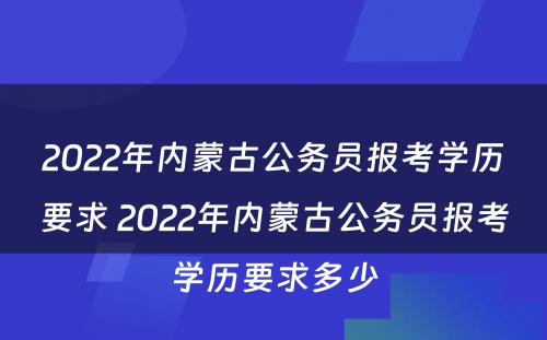 2022年内蒙古公务员报考学历要求 2022年内蒙古公务员报考学历要求多少