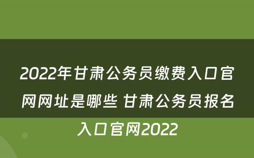 2022年甘肃公务员缴费入口官网网址是哪些 甘肃公务员报名入口官网2022