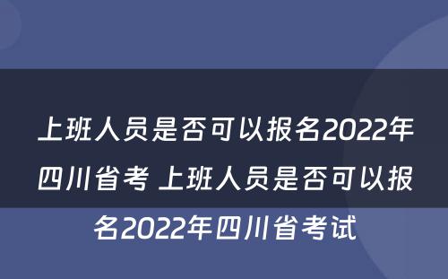 上班人员是否可以报名2022年四川省考 上班人员是否可以报名2022年四川省考试