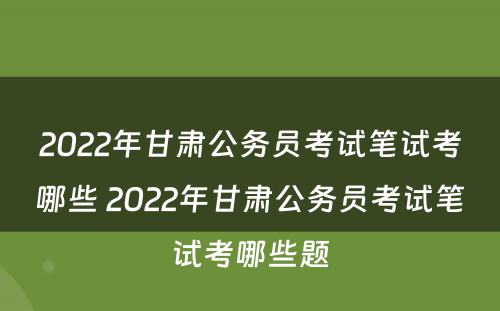 2022年甘肃公务员考试笔试考哪些 2022年甘肃公务员考试笔试考哪些题