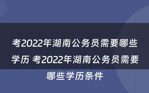 考2022年湖南公务员需要哪些学历 考2022年湖南公务员需要哪些学历条件