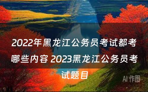 2022年黑龙江公务员考试都考哪些内容 2023黑龙江公务员考试题目