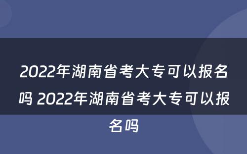 2022年湖南省考大专可以报名吗 2022年湖南省考大专可以报名吗